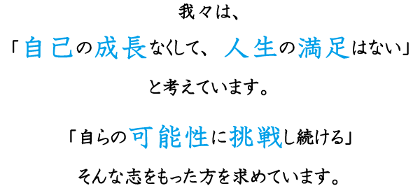 我々は、「自己の成長なくして、人生の満足はない」と考えています。「自らの可能性に挑戦し続ける」そんな志をもった方を求めています。